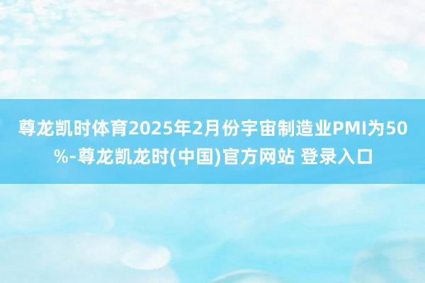 尊龙凯时体育2025年2月份宇宙制造业PMI为50%-尊龙凯龙时(中国)官方网站 登录入口