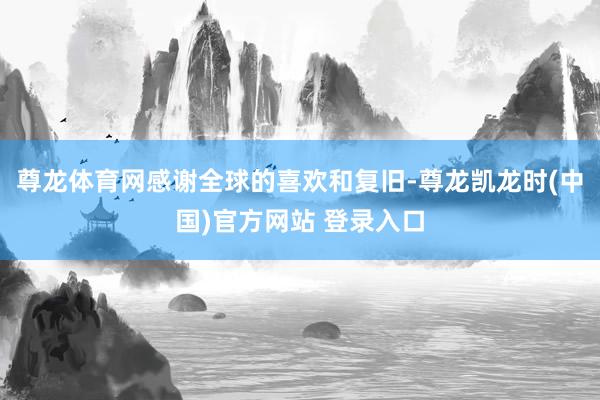 尊龙体育网感谢全球的喜欢和复旧-尊龙凯龙时(中国)官方网站 登录入口