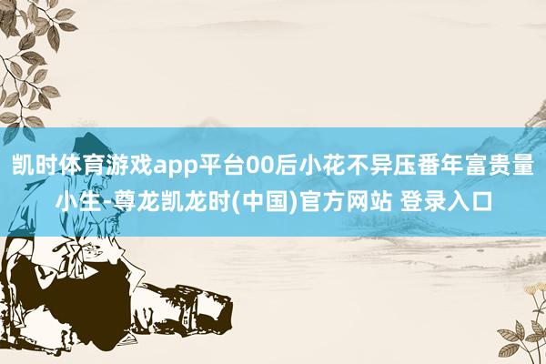 凯时体育游戏app平台00后小花不异压番年富贵量小生-尊龙凯龙时(中国)官方网站 登录入口