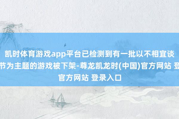 凯时体育游戏app平台已检测到有一批以不相宜谈德的情节为主题的游戏被下架-尊龙凯龙时(中国)官方网站 登录入口