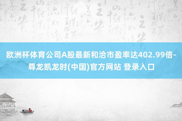 欧洲杯体育公司A股最新和洽市盈率达402.99倍-尊龙凯龙时(中国)官方网站 登录入口