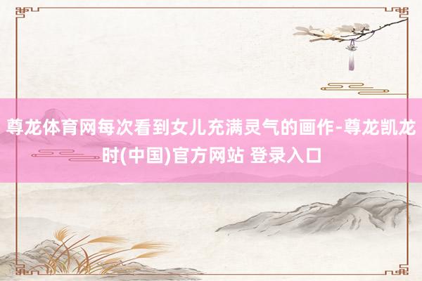 尊龙体育网每次看到女儿充满灵气的画作-尊龙凯龙时(中国)官方网站 登录入口