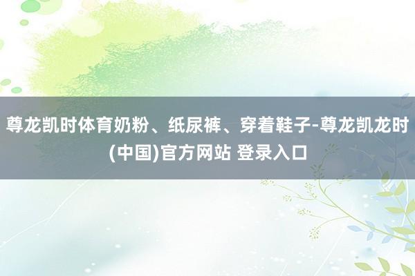 尊龙凯时体育奶粉、纸尿裤、穿着鞋子-尊龙凯龙时(中国)官方网站 登录入口