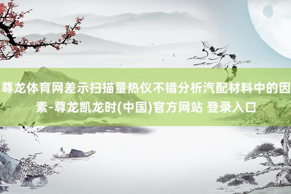 尊龙体育网差示扫描量热仪不错分析汽配材料中的因素-尊龙凯龙时(中国)官方网站 登录入口