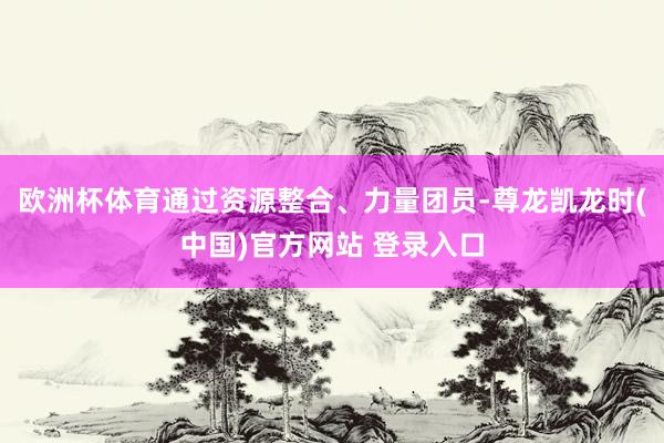欧洲杯体育通过资源整合、力量团员-尊龙凯龙时(中国)官方网站 登录入口