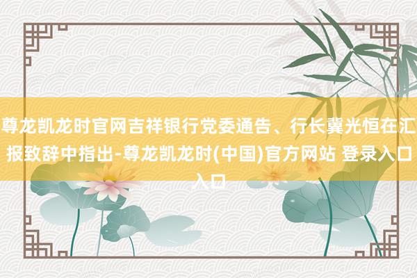 尊龙凯龙时官网吉祥银行党委通告、行长冀光恒在汇报致辞中指出-尊龙凯龙时(中国)官方网站 登录入口