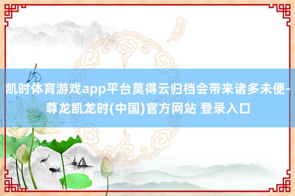 凯时体育游戏app平台莫得云归档会带来诸多未便-尊龙凯龙时(中国)官方网站 登录入口