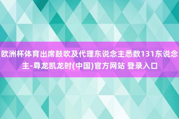 欧洲杯体育出席鼓吹及代理东说念主悉数131东说念主-尊龙凯龙时(中国)官方网站 登录入口
