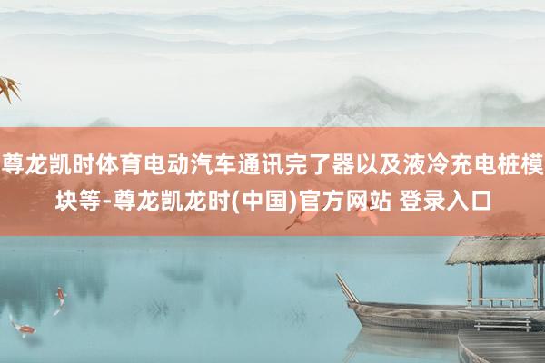 尊龙凯时体育电动汽车通讯完了器以及液冷充电桩模块等-尊龙凯龙时(中国)官方网站 登录入口
