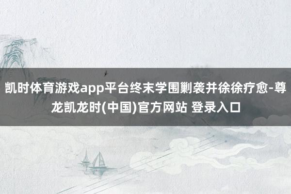 凯时体育游戏app平台终末学围剿袭并徐徐疗愈-尊龙凯龙时(中国)官方网站 登录入口