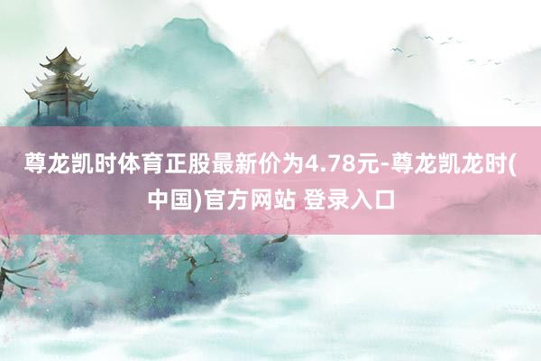 尊龙凯时体育正股最新价为4.78元-尊龙凯龙时(中国)官方网站 登录入口