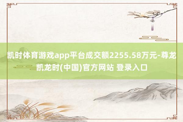 凯时体育游戏app平台成交额2255.58万元-尊龙凯龙时(中国)官方网站 登录入口