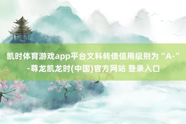凯时体育游戏app平台文科转债信用级别为“A-”-尊龙凯龙时(中国)官方网站 登录入口