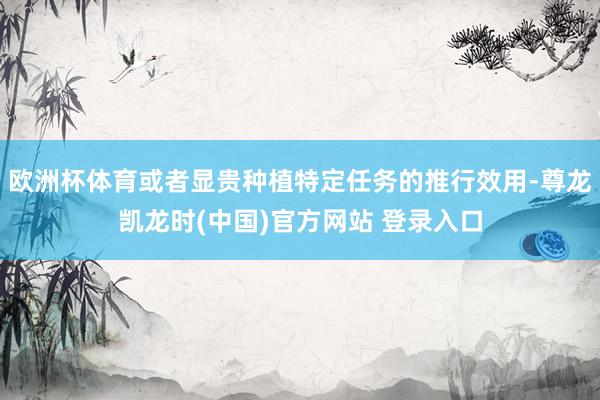 欧洲杯体育或者显贵种植特定任务的推行效用-尊龙凯龙时(中国)官方网站 登录入口