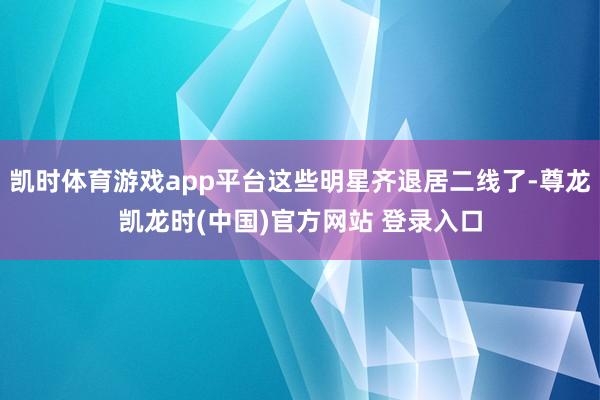 凯时体育游戏app平台这些明星齐退居二线了-尊龙凯龙时(中国)官方网站 登录入口