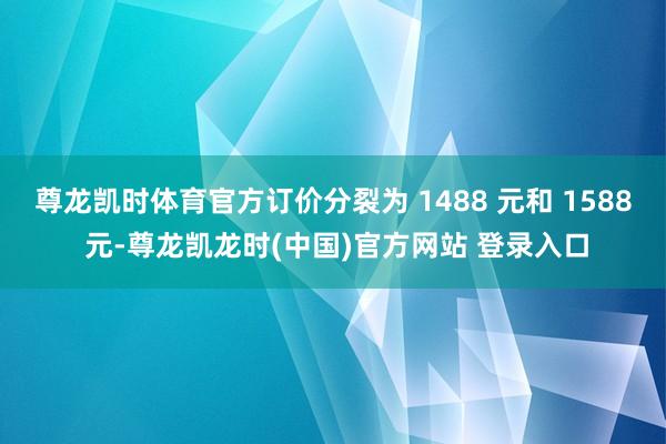 尊龙凯时体育官方订价分裂为 1488 元和 1588 元-尊龙凯龙时(中国)官方网站 登录入口