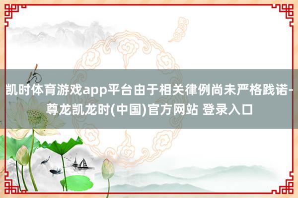凯时体育游戏app平台由于相关律例尚未严格践诺-尊龙凯龙时(中国)官方网站 登录入口