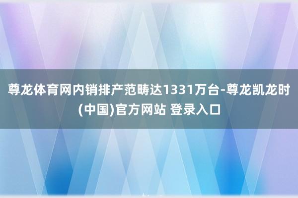 尊龙体育网内销排产范畴达1331万台-尊龙凯龙时(中国)官方网站 登录入口