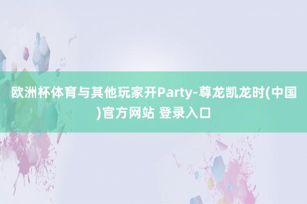 欧洲杯体育与其他玩家开Party-尊龙凯龙时(中国)官方网站 登录入口