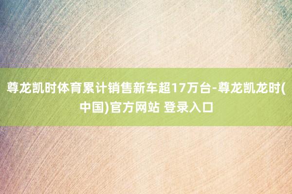 尊龙凯时体育累计销售新车超17万台-尊龙凯龙时(中国)官方网站 登录入口