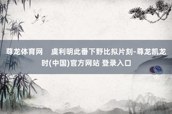 尊龙体育网    虞利明此番下野比拟片刻-尊龙凯龙时(中国)官方网站 登录入口