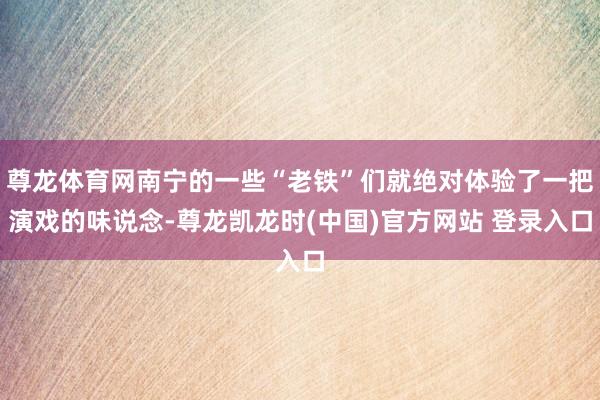 尊龙体育网南宁的一些“老铁”们就绝对体验了一把演戏的味说念-尊龙凯龙时(中国)官方网站 登录入口