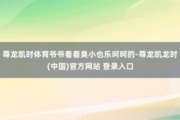尊龙凯时体育爷爷看着臭小也乐呵呵的-尊龙凯龙时(中国)官方网站 登录入口