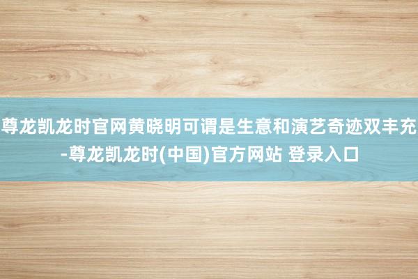 尊龙凯龙时官网黄晓明可谓是生意和演艺奇迹双丰充-尊龙凯龙时(中国)官方网站 登录入口