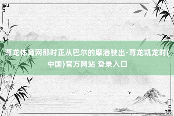 尊龙体育网那时正从巴尔的摩港驶出-尊龙凯龙时(中国)官方网站 登录入口