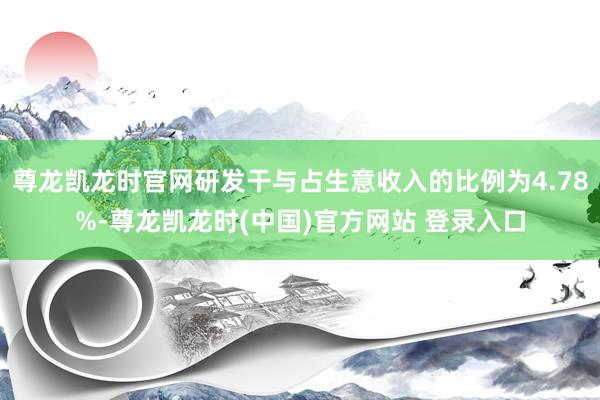 尊龙凯龙时官网研发干与占生意收入的比例为4.78%-尊龙凯龙时(中国)官方网站 登录入口
