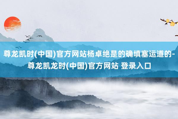 尊龙凯时(中国)官方网站杨卓绝是的确填塞运道的-尊龙凯龙时(中国)官方网站 登录入口