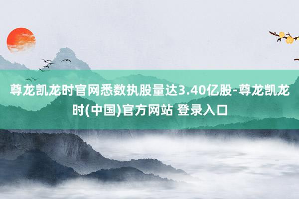 尊龙凯龙时官网悉数执股量达3.40亿股-尊龙凯龙时(中国)官方网站 登录入口