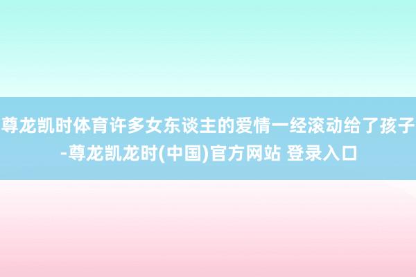 尊龙凯时体育许多女东谈主的爱情一经滚动给了孩子-尊龙凯龙时(中国)官方网站 登录入口
