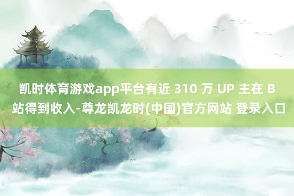 凯时体育游戏app平台有近 310 万 UP 主在 B 站得到收入-尊龙凯龙时(中国)官方网站 登录入口