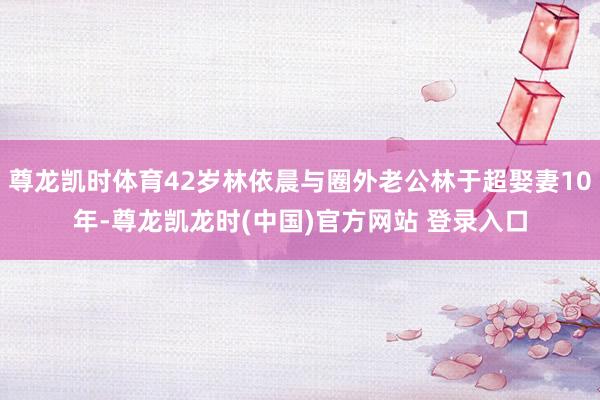 尊龙凯时体育42岁林依晨与圈外老公林于超娶妻10年-尊龙凯龙时(中国)官方网站 登录入口