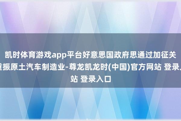 凯时体育游戏app平台好意思国政府思通过加征关税重振原土汽车制造业-尊龙凯龙时(中国)官方网站 登录入口