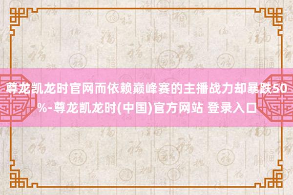 尊龙凯龙时官网而依赖巅峰赛的主播战力却暴跌50%-尊龙凯龙时(中国)官方网站 登录入口