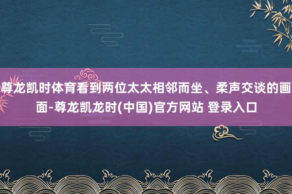 尊龙凯时体育看到两位太太相邻而坐、柔声交谈的画面-尊龙凯龙时(中国)官方网站 登录入口