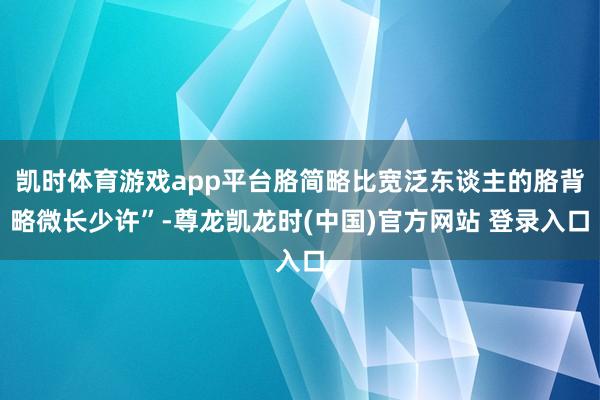 凯时体育游戏app平台胳简略比宽泛东谈主的胳背略微长少许”-尊龙凯龙时(中国)官方网站 登录入口