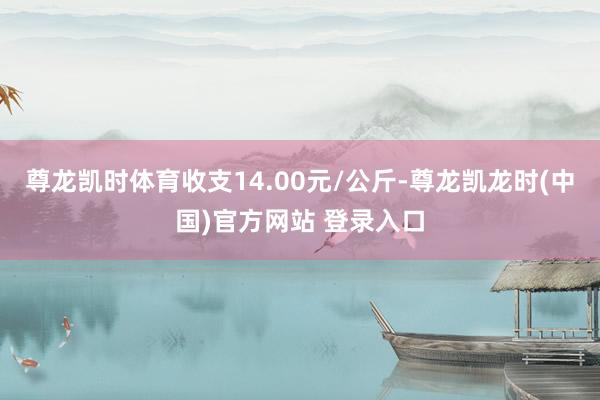 尊龙凯时体育收支14.00元/公斤-尊龙凯龙时(中国)官方网站 登录入口
