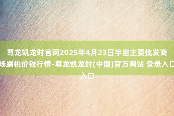 尊龙凯龙时官网2025年4月23日宇宙主要批发商场蟠桃价钱行情-尊龙凯龙时(中国)官方网站 登录入口