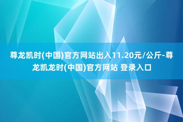 尊龙凯时(中国)官方网站出入11.20元/公斤-尊龙凯龙时(中国)官方网站 登录入口