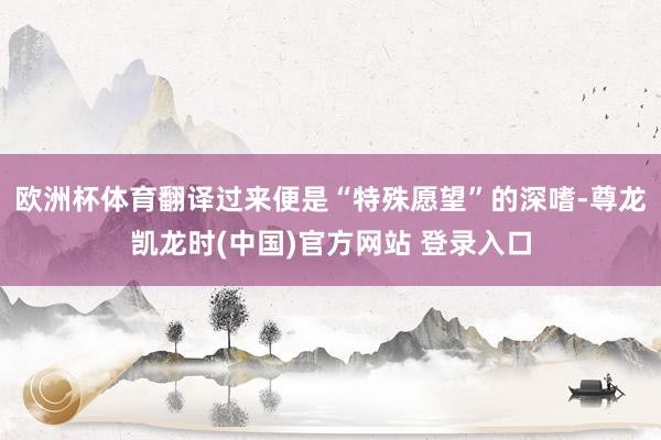 欧洲杯体育翻译过来便是“特殊愿望”的深嗜-尊龙凯龙时(中国)官方网站 登录入口
