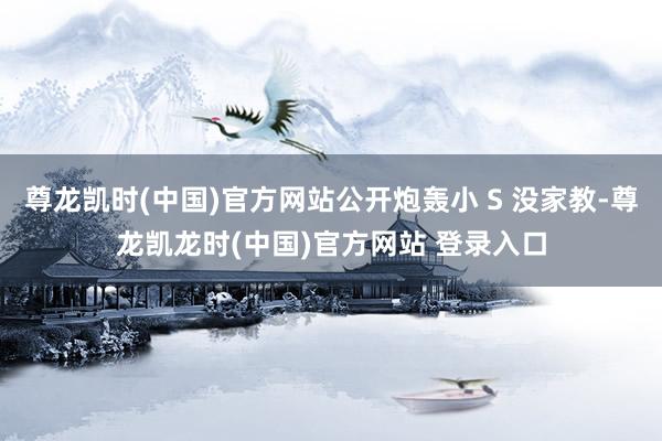 尊龙凯时(中国)官方网站公开炮轰小 S 没家教-尊龙凯龙时(中国)官方网站 登录入口