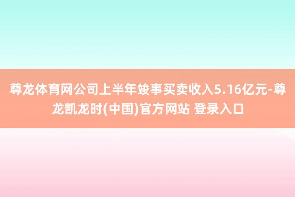 尊龙体育网公司上半年竣事买卖收入5.16亿元-尊龙凯龙时(中国)官方网站 登录入口