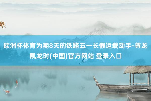 欧洲杯体育为期8天的铁路五一长假运载动手-尊龙凯龙时(中国)官方网站 登录入口