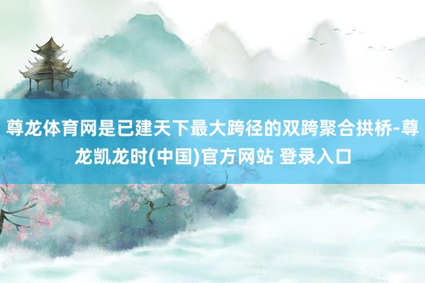 尊龙体育网是已建天下最大跨径的双跨聚合拱桥-尊龙凯龙时(中国)官方网站 登录入口
