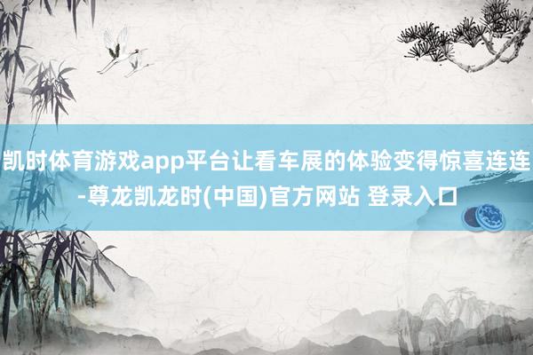 凯时体育游戏app平台让看车展的体验变得惊喜连连-尊龙凯龙时(中国)官方网站 登录入口