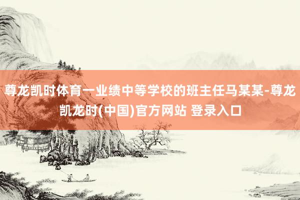尊龙凯时体育一业绩中等学校的班主任马某某-尊龙凯龙时(中国)官方网站 登录入口