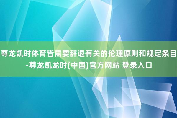 尊龙凯时体育皆需要辞退有关的伦理原则和规定条目-尊龙凯龙时(中国)官方网站 登录入口